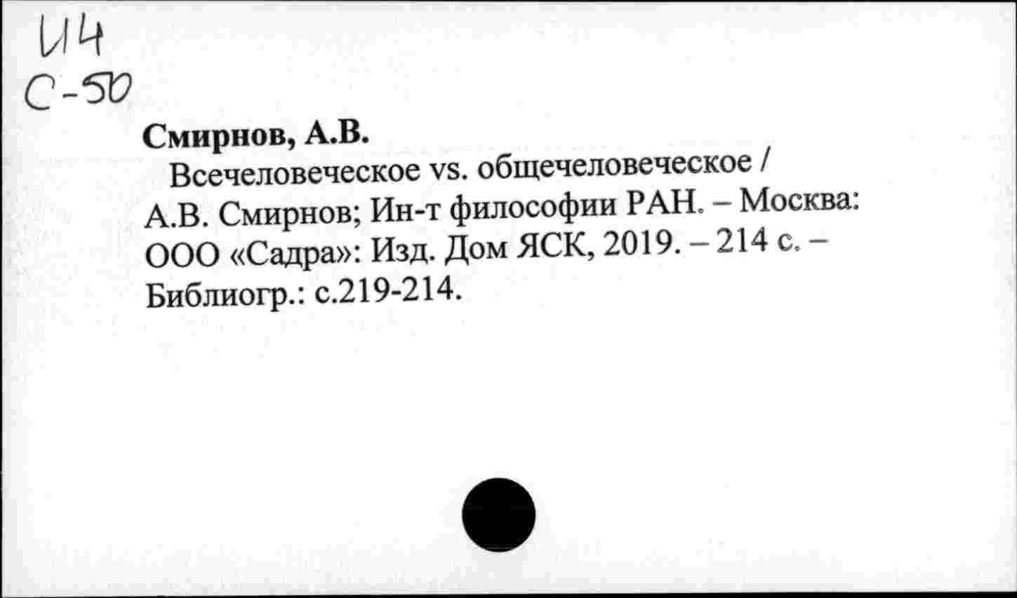 ﻿Смирнов, А.В.
Всечеловеческое уб. общечеловеческое /
А.В. Смирнов; Ин-т философии РАН. - Москва: ООО «Садра»: Изд. Дом ЯСК, 2019. - 214 с. -Библиогр.: с.219-214.